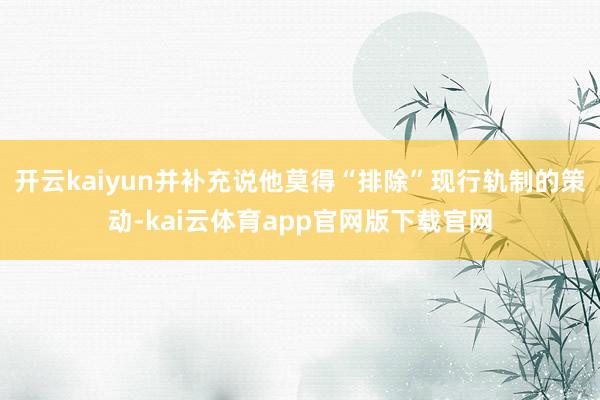 开云kaiyun并补充说他莫得“排除”现行轨制的策动-kai云体育app官网版下载官网