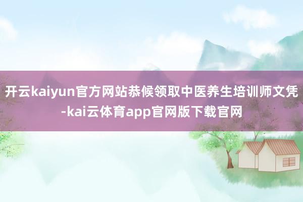 开云kaiyun官方网站恭候领取中医养生培训师文凭-kai云体育app官网版下载官网