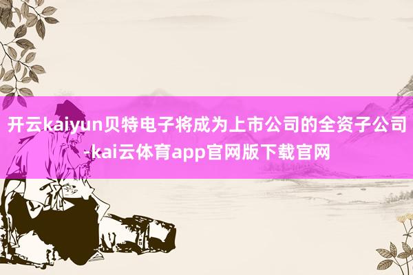 开云kaiyun贝特电子将成为上市公司的全资子公司-kai云体育app官网版下载官网