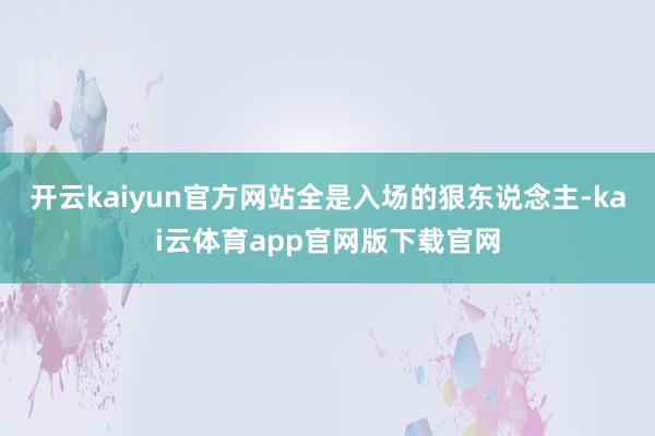 开云kaiyun官方网站全是入场的狠东说念主-kai云体育app官网版下载官网
