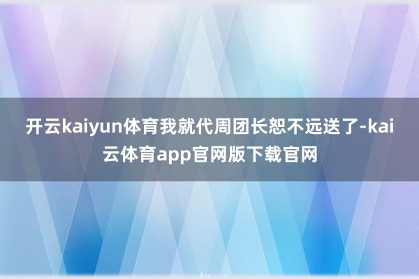 开云kaiyun体育我就代周团长恕不远送了-kai云体育app官网版下载官网