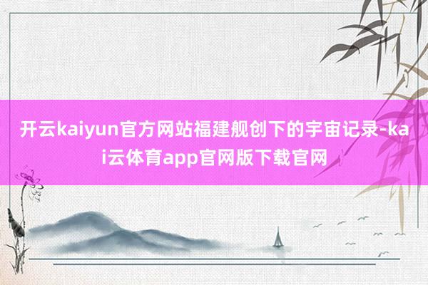 开云kaiyun官方网站福建舰创下的宇宙记录-kai云体育app官网版下载官网