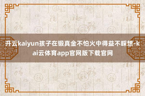 开云kaiyun孩子在锻真金不怕火中得益不睬想-kai云体育app官网版下载官网
