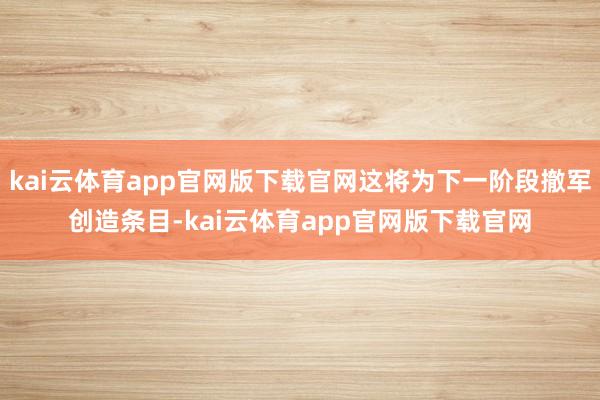 kai云体育app官网版下载官网这将为下一阶段撤军创造条目-kai云体育app官网版下载官网