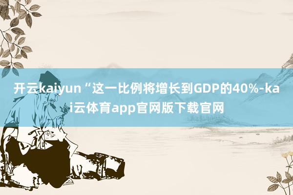 开云kaiyun“这一比例将增长到GDP的40%-kai云体育app官网版下载官网