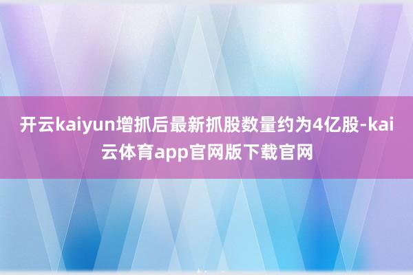 开云kaiyun增抓后最新抓股数量约为4亿股-kai云体育app官网版下载官网