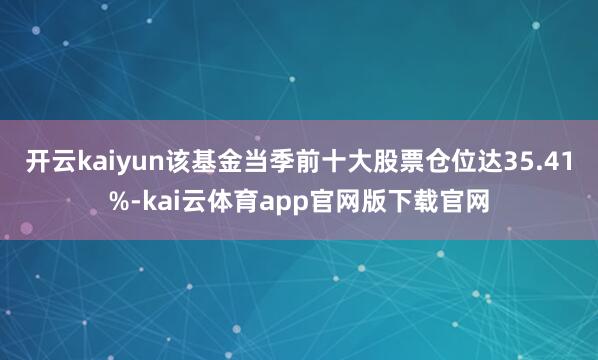 开云kaiyun该基金当季前十大股票仓位达35.41%-kai云体育app官网版下载官网