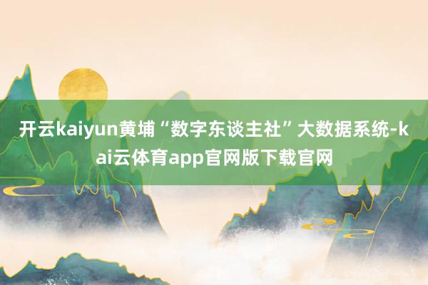 开云kaiyun黄埔“数字东谈主社”大数据系统-kai云体育app官网版下载官网