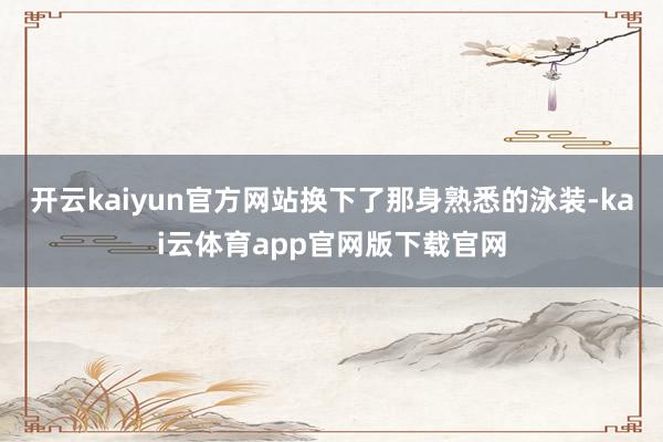 开云kaiyun官方网站换下了那身熟悉的泳装-kai云体育app官网版下载官网
