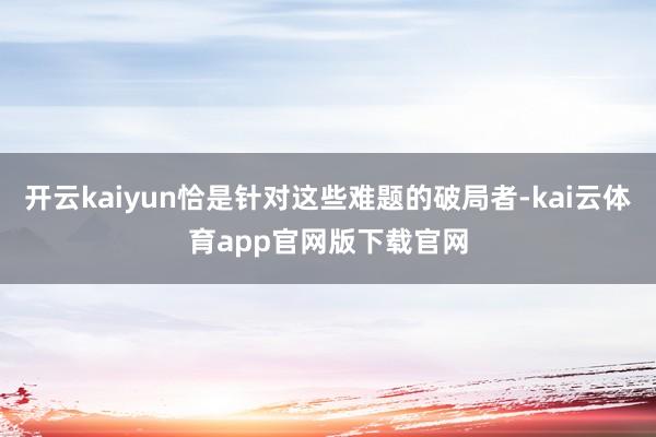 开云kaiyun恰是针对这些难题的破局者-kai云体育app官网版下载官网