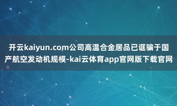 开云kaiyun.com公司高温合金居品已诓骗于国产航空发动机规模-kai云体育app官网版下载官网