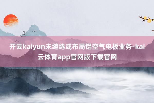 开云kaiyun未缱绻或布局铝空气电板业务-kai云体育app官网版下载官网