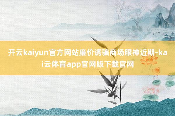 开云kaiyun官方网站廉价诱骗商场眼神　　近期-kai云体育app官网版下载官网
