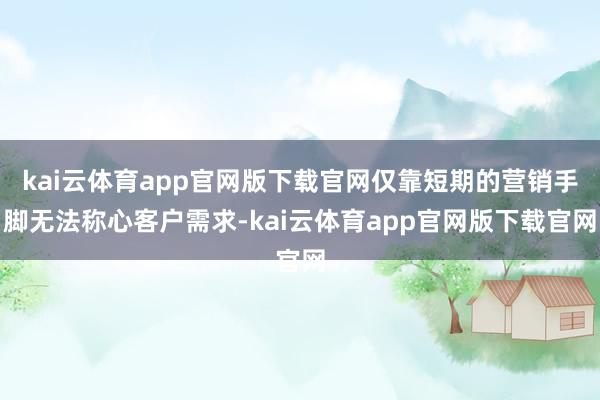 kai云体育app官网版下载官网仅靠短期的营销手脚无法称心客户需求-kai云体育app官网版下载官网