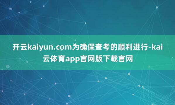 开云kaiyun.com为确保查考的顺利进行-kai云体育app官网版下载官网