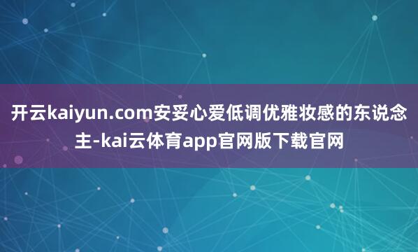 开云kaiyun.com安妥心爱低调优雅妆感的东说念主-kai云体育app官网版下载官网