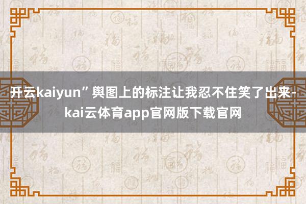 开云kaiyun”舆图上的标注让我忍不住笑了出来-kai云体育app官网版下载官网