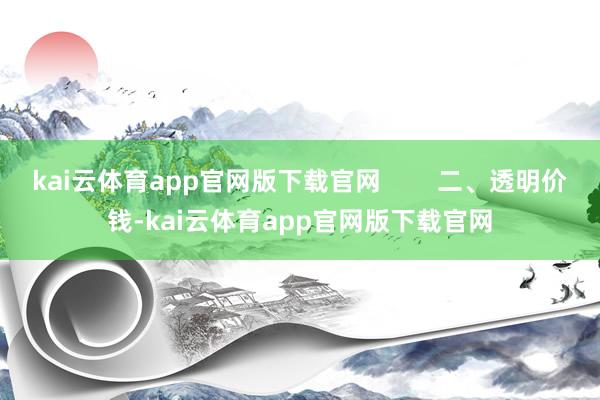 kai云体育app官网版下载官网        二、透明价钱-kai云体育app官网版下载官网