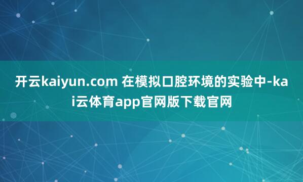 开云kaiyun.com 在模拟口腔环境的实验中-kai云体育app官网版下载官网