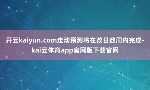 开云kaiyun.com走动预测将在改日数周内完成-kai云体育app官网版下载官网