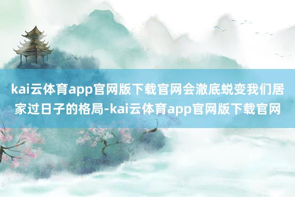 kai云体育app官网版下载官网会澈底蜕变我们居家过日子的格局-kai云体育app官网版下载官网