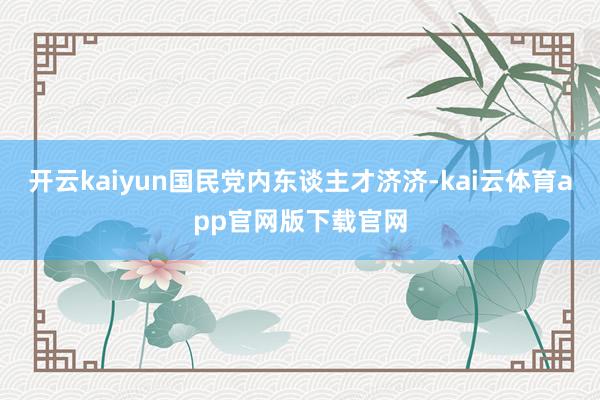 开云kaiyun国民党内东谈主才济济-kai云体育app官网版下载官网
