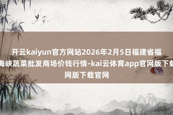 开云kaiyun官方网站2026年2月5日福建省福州市海峡蔬菜批发商场价钱行情-kai云体育app官网版下载官网