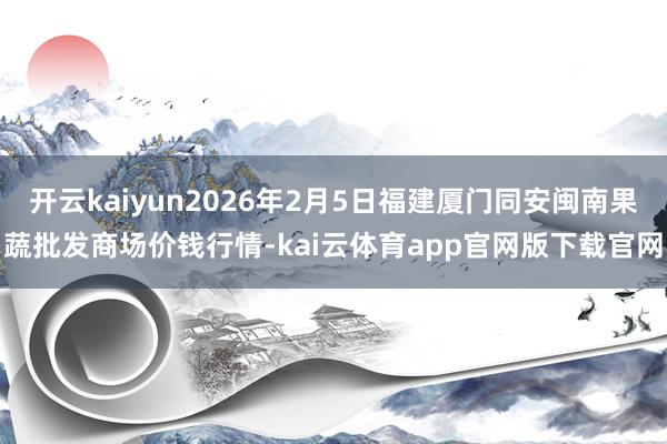 开云kaiyun2026年2月5日福建厦门同安闽南果蔬批发商场价钱行情-kai云体育app官网版下载官网