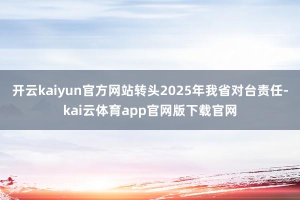 开云kaiyun官方网站转头2025年我省对台责任-kai云体育app官网版下载官网